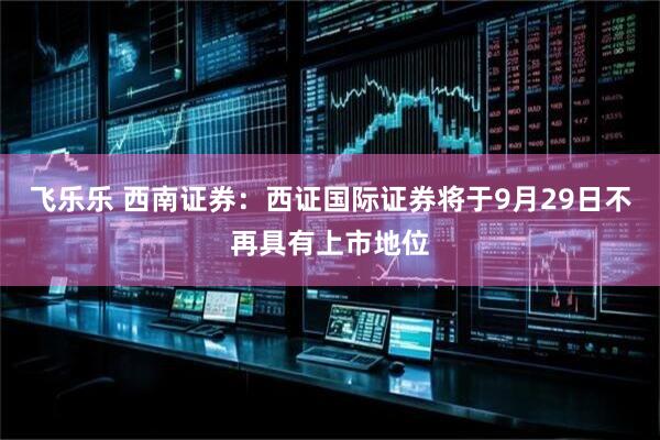 飞乐乐 西南证券：西证国际证券将于9月29日不再具有上市地位