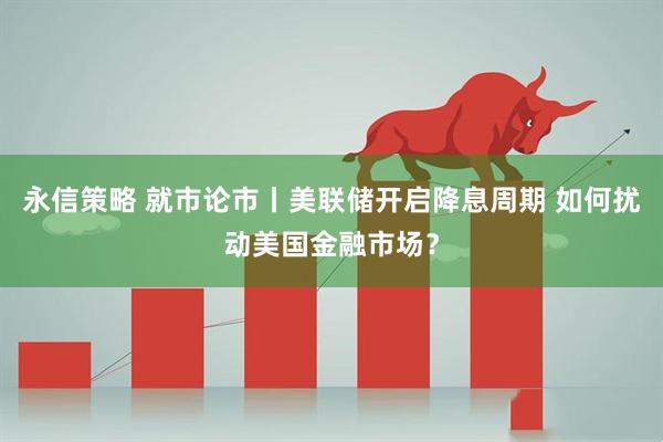永信策略 就市论市丨美联储开启降息周期 如何扰动美国金融市场？