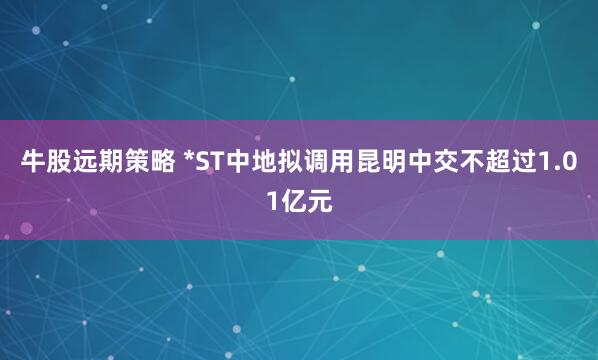 牛股远期策略 *ST中地拟调用昆明中交不超过1.01亿元