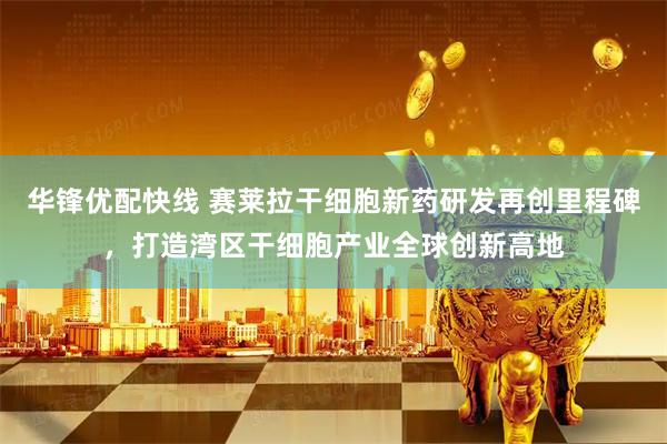 华锋优配快线 赛莱拉干细胞新药研发再创里程碑，打造湾区干细胞产业全球创新高地