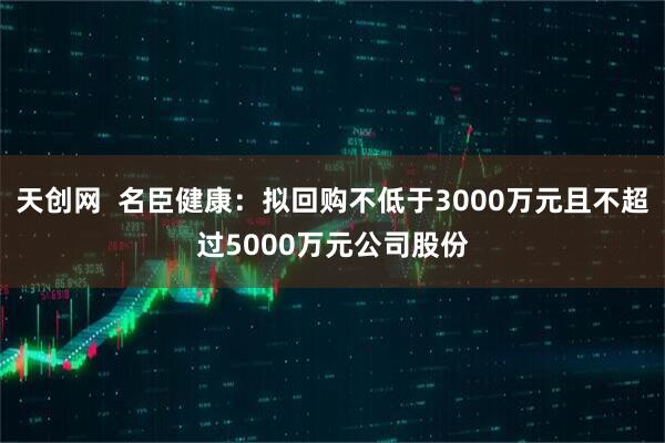 天创网  名臣健康：拟回购不低于3000万元且不超过5000万元公司股份
