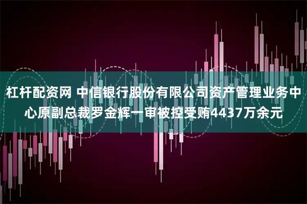 杠杆配资网 中信银行股份有限公司资产管理业务中心原副总裁罗金辉一审被控受贿4437万余元