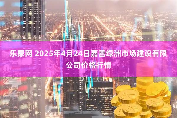 乐蒙网 2025年4月24日嘉善绿洲市场建设有限公司价格行情