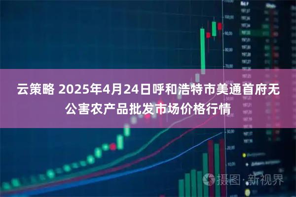 云策略 2025年4月24日呼和浩特市美通首府无公害农产品批发市场价格行情