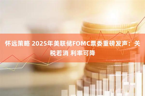 怀远策略 2025年美联储FOMC票委重磅发声：关税若消 利率可降