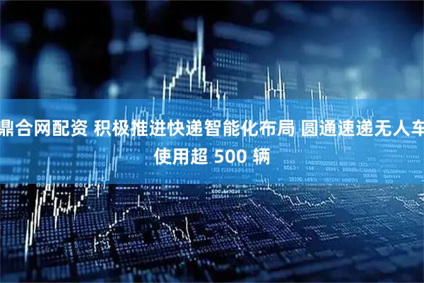 鼎合网配资 积极推进快递智能化布局 圆通速递无人车使用超 500 辆