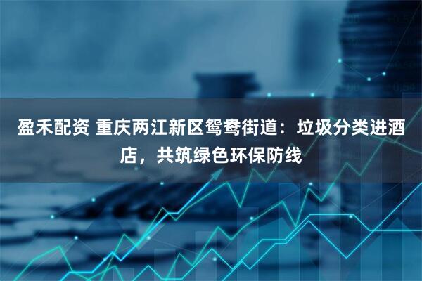 盈禾配资 重庆两江新区鸳鸯街道：垃圾分类进酒店，共筑绿色环保防线