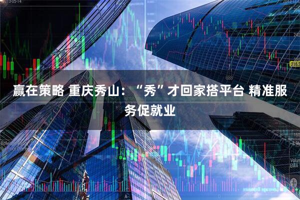 赢在策略 重庆秀山：“秀”才回家搭平台 精准服务促就业