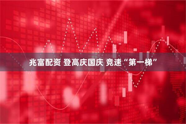 兆富配资 登高庆国庆 竞速“第一梯”
