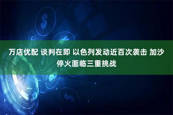 万店优配 谈判在即 以色列发动近百次袭击 加沙停火面临三重挑战