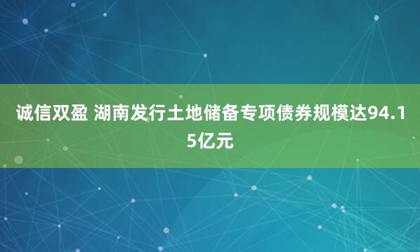 诚信双盈 湖南发行土地储备专项债券规模达94.15亿元