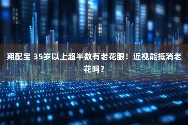 期配宝 35岁以上超半数有老花眼！近视能抵消老花吗？