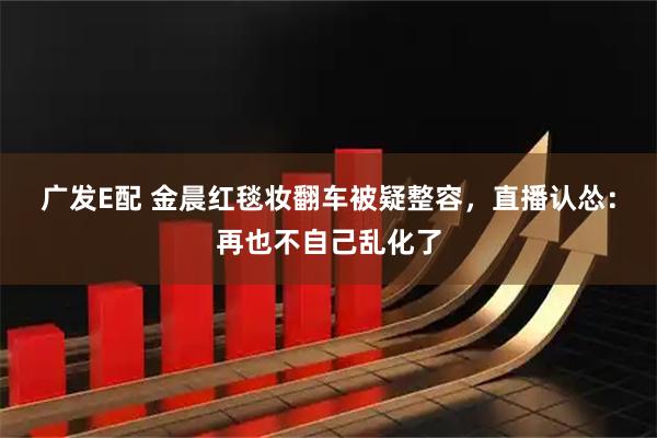 广发E配 金晨红毯妆翻车被疑整容，直播认怂：再也不自己乱化了