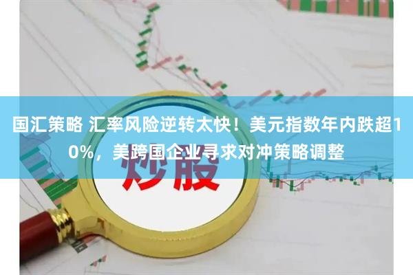 国汇策略 汇率风险逆转太快！美元指数年内跌超10%，美跨国企业寻求对冲策略调整