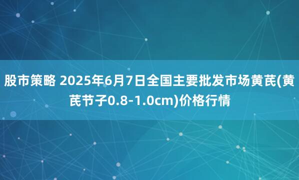 股市策略 2025年6月7日全国主要批发市场黄芪(黄芪节子0.8-1.0cm)价格行情