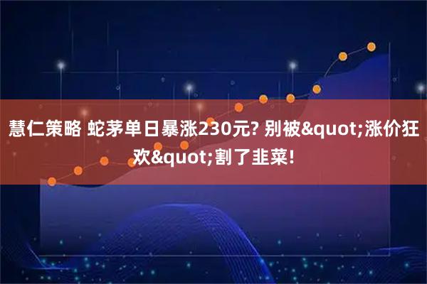 慧仁策略 蛇茅单日暴涨230元? 别被"涨价狂欢"割了韭菜!