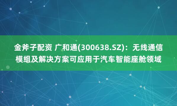 金斧子配资 广和通(300638.SZ)：无线通信模组及解决方案可应用于汽车智能座舱领域