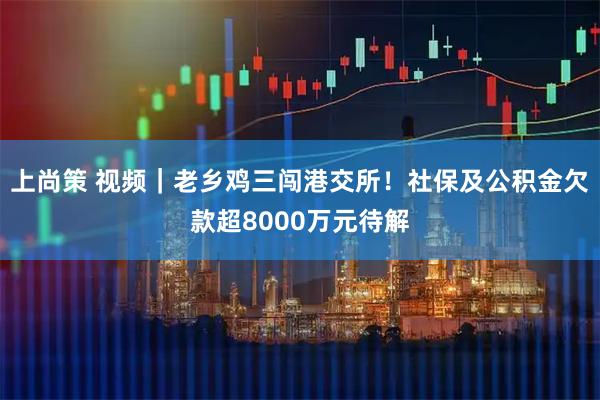 上尚策 视频｜老乡鸡三闯港交所！社保及公积金欠款超8000万元待解