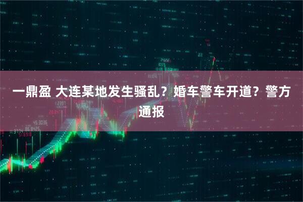 一鼎盈 大连某地发生骚乱？婚车警车开道？警方通报