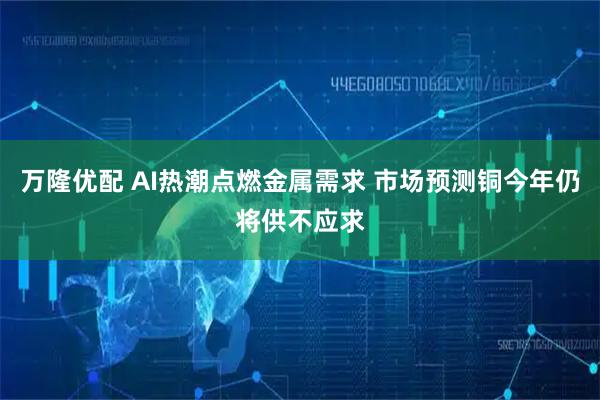万隆优配 AI热潮点燃金属需求 市场预测铜今年仍将供不应求