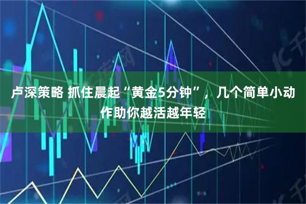 卢深策略 抓住晨起“黄金5分钟”，几个简单小动作助你越活越年轻