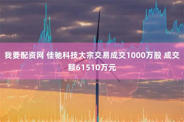 我要配资网 佳驰科技大宗交易成交1000万股 成交额61510万元