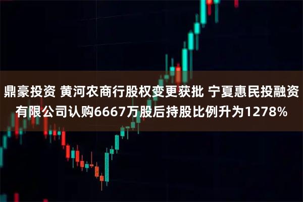 鼎豪投资 黄河农商行股权变更获批 宁夏惠民投融资有限公司认购6667万股后持股比例升为1278%