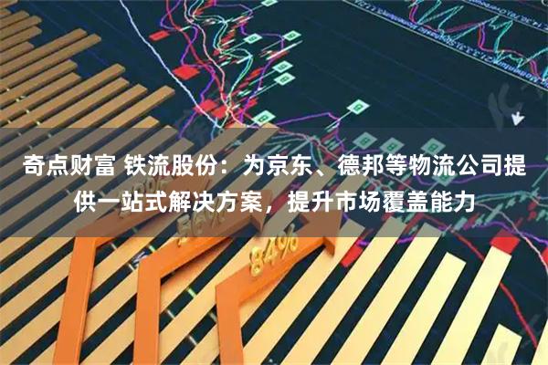 奇点财富 铁流股份：为京东、德邦等物流公司提供一站式解决方案，提升市场覆盖能力