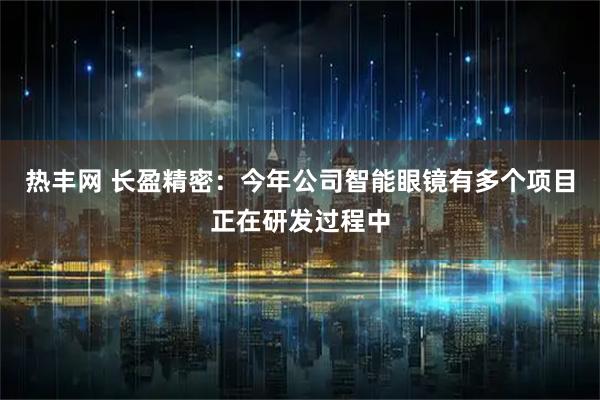 热丰网 长盈精密：今年公司智能眼镜有多个项目正在研发过程中