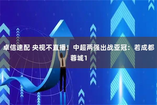 卓信速配 央视不直播！中超两强出战亚冠：若成都蓉城1