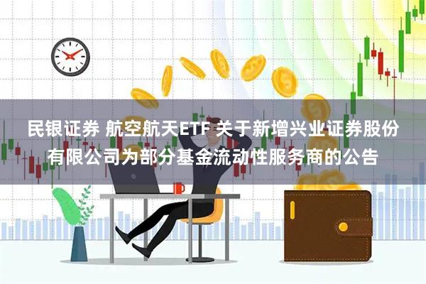 民银证券 航空航天ETF 关于新增兴业证券股份有限公司为部分基金流动性服务商的公告