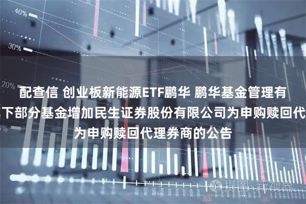 配查信 创业板新能源ETF鹏华 鹏华基金管理有限公司关于旗下部分基金增加民生证券股份有限公司为申购赎回代理券商的公告