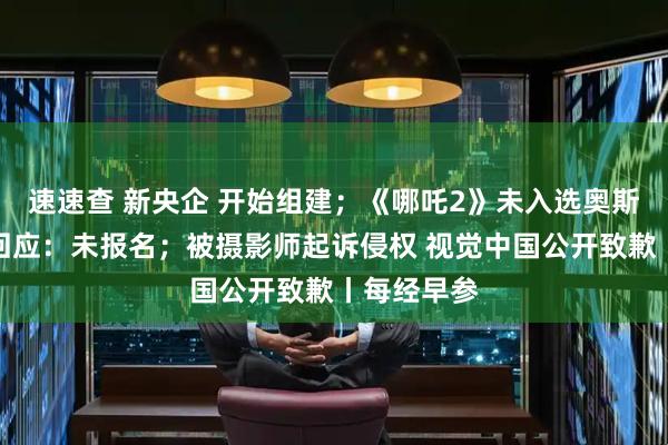 速速查 新央企 开始组建；《哪吒2》未入选奥斯卡？片方回应：未报名；被摄影师起诉侵权 视觉中国公开致歉丨每经早参