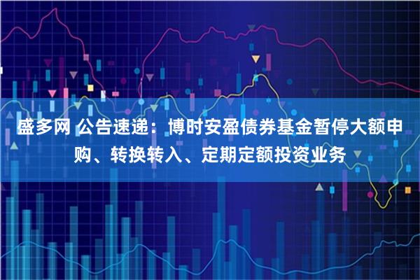 盛多网 公告速递：博时安盈债券基金暂停大额申购、转换转入、定期定额投资业务