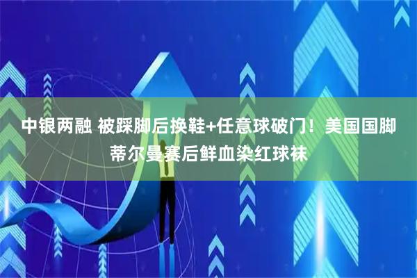 中银两融 被踩脚后换鞋+任意球破门！美国国脚蒂尔曼赛后鲜血染红球袜