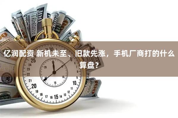 亿润配资 新机未至、旧款先涨，手机厂商打的什么算盘？